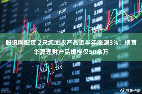 股讯网配资 2只纯固收产品近半年涨超3%！榜首华夏理财产品规模仅50余万