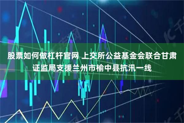 股票如何做杠杆官网 上交所公益基金会联合甘肃证监局支援兰州市榆中县抗汛一线