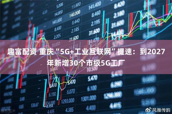 趣富配资 重庆“5G+工业互联网”提速：到2027年新增30个市级5G工厂