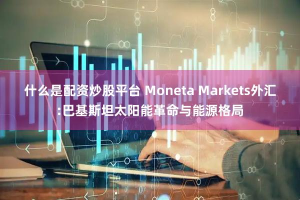 什么是配资炒股平台 Moneta Markets外汇:巴基斯坦太阳能革命与能源格局