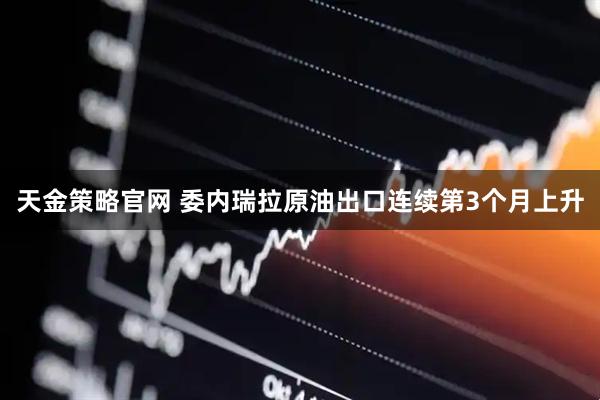 天金策略官网 委内瑞拉原油出口连续第3个月上升