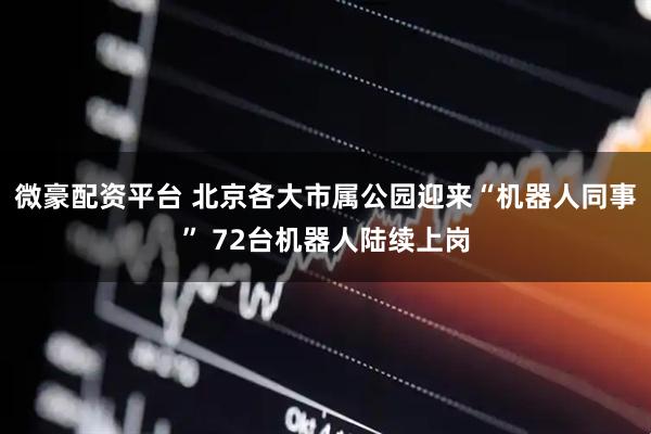 微豪配资平台 北京各大市属公园迎来“机器人同事” 72台机器人陆续上岗